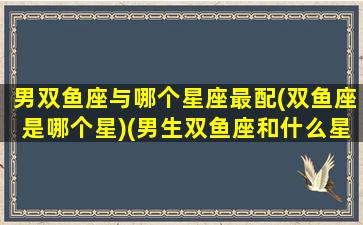 男双鱼座与哪个星座最配(双鱼座是哪个星)(男生双鱼座和什么星座最配)