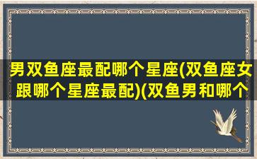 男双鱼座最配哪个星座(双鱼座女跟哪个星座最配)(双鱼男和哪个星座女生配)