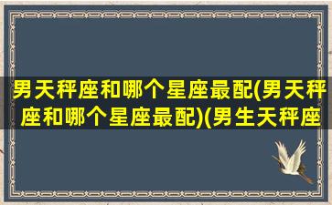 男天秤座和哪个星座最配(男天秤座和哪个星座最配)(男生天秤座和什么星座最配对)