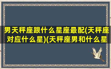 男天秤座跟什么星座最配(天秤座对应什么星)(天秤座男和什么星座相匹配)