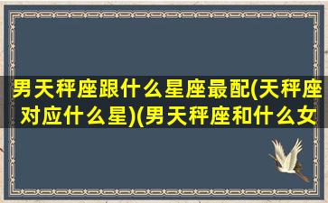 男天秤座跟什么星座最配(天秤座对应什么星)(男天秤座和什么女星座最配)