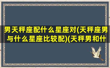 男天秤座配什么星座对(天秤座男与什么星座比较配)(天秤男和什么星座最配排行榜)