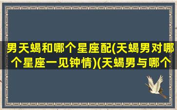 男天蝎和哪个星座配(天蝎男对哪个星座一见钟情)(天蝎男与哪个星座最配对)