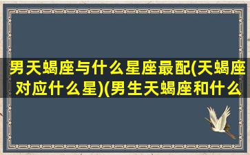 男天蝎座与什么星座最配(天蝎座对应什么星)(男生天蝎座和什么星座最配)