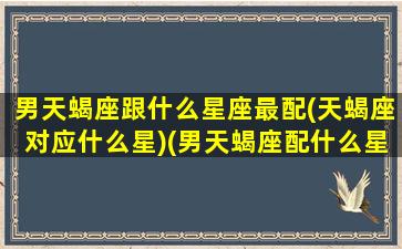 男天蝎座跟什么星座最配(天蝎座对应什么星)(男天蝎座配什么星座最好)