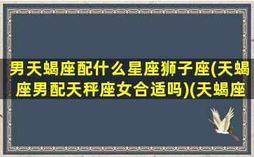 男天蝎座配什么星座狮子座(天蝎座男配天秤座女合适吗)(天蝎座男和狮子女星座最配)