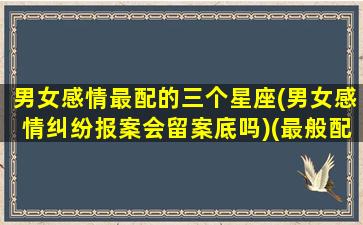 男女感情最配的三个星座(男女感情纠纷报案会留案底吗)(最般配的星座情侣)