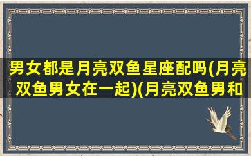 男女都是月亮双鱼星座配吗(月亮双鱼男女在一起)(月亮双鱼男和什么星座最合适)