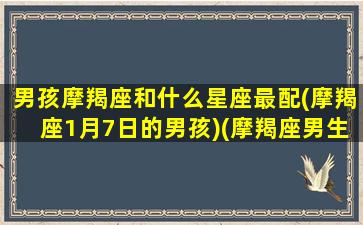 男孩摩羯座和什么星座最配(摩羯座1月7日的男孩)(摩羯座男生和什么星座女生)