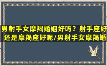 男射手女摩羯婚姻好吗？射手座好还是摩羯座好呢/男射手女摩羯婚姻好吗？射手座好还是摩羯座好呢-我的网站