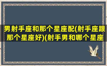 男射手座和那个星座配(射手座跟那个星座好)(射手男和哪个星座配)