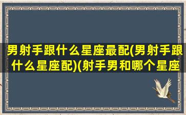 男射手跟什么星座最配(男射手跟什么星座配)(射手男和哪个星座配对)