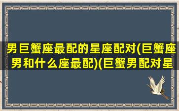 男巨蟹座最配的星座配对(巨蟹座男和什么座最配)(巨蟹男配对星座排名)