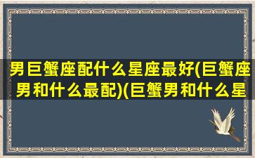 男巨蟹座配什么星座最好(巨蟹座男和什么最配)(巨蟹男和什么星座搭配)