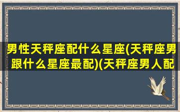 男性天秤座配什么星座(天秤座男跟什么星座最配)(天秤座男人配什么星座女)