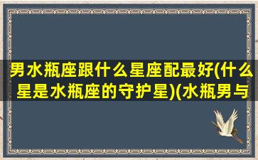 男水瓶座跟什么星座配最好(什么星是水瓶座的守护星)(水瓶男与什么星座配)