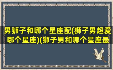 男狮子和哪个星座配(狮子男超爱哪个星座)(狮子男和哪个星座最般配)