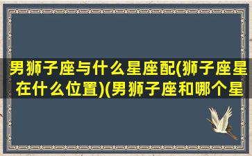 男狮子座与什么星座配(狮子座星在什么位置)(男狮子座和哪个星座最配)