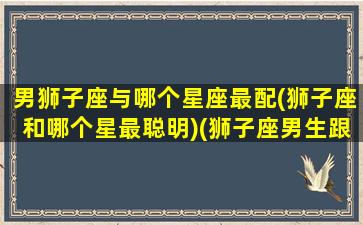 男狮子座与哪个星座最配(狮子座和哪个星最聪明)(狮子座男生跟哪个星座配)