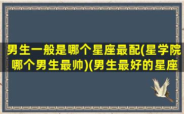 男生一般是哪个星座最配(星学院哪个男生最帅)(男生最好的星座排名)