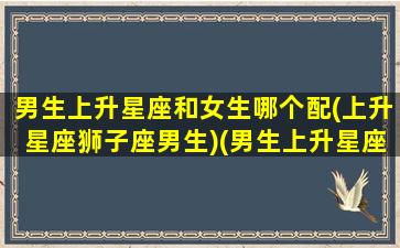 男生上升星座和女生哪个配(上升星座狮子座男生)(男生上升星座什么比较好)