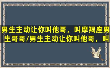 男生主动让你叫他哥，叫摩羯座男生哥哥/男生主动让你叫他哥，叫摩羯座男生哥哥-我的网站