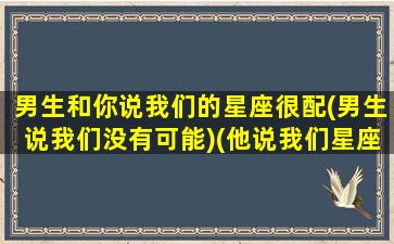 男生和你说我们的星座很配(男生说我们没有可能)(他说我们星座不相配)