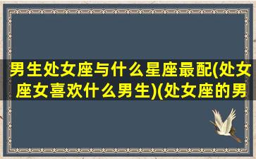 男生处女座与什么星座最配(处女座女喜欢什么男生)(处女座的男生和什么星座的女生最般配)