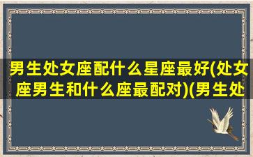 男生处女座配什么星座最好(处女座男生和什么座最配对)(男生处女座和什么座最配对情侣)