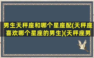 男生天秤座和哪个星座配(天秤座喜欢哪个星座的男生)(天秤座男生和哪个星座最配)