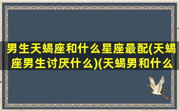 男生天蝎座和什么星座最配(天蝎座男生讨厌什么)(天蝎男和什么星座很配)