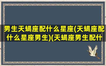 男生天蝎座配什么星座(天蝎座配什么星座男生)(天蝎座男生配什么星座女生)