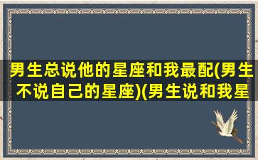 男生总说他的星座和我最配(男生不说自己的星座)(男生说和我星座很搭)