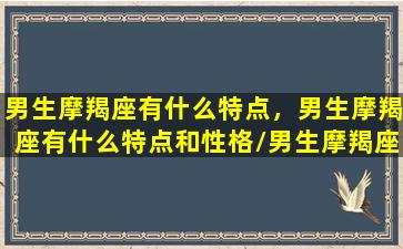 男生摩羯座有什么特点，男生摩羯座有什么特点和性格/男生摩羯座有什么特点，男生摩羯座有什么特点和性格-我的网站