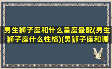 男生狮子座和什么星座最配(男生狮子座什么性格)(男狮子座和哪个星座最配)