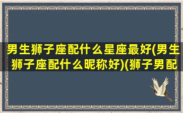 男生狮子座配什么星座最好(男生狮子座配什么昵称好)(狮子男配什么星座最合适)