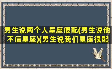 男生说两个人星座很配(男生说他不信星座)(男生说我们星座很配)