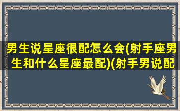 男生说星座很配怎么会(射手座男生和什么星座最配)(射手男说配不上我是借口吗)