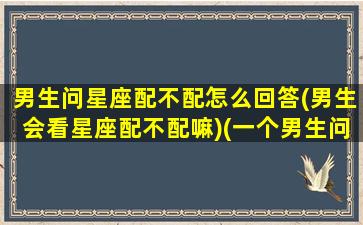 男生问星座配不配怎么回答(男生会看星座配不配嘛)(一个男生问你星座什么意思)