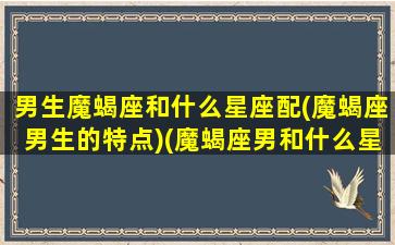 男生魔蝎座和什么星座配(魔蝎座男生的特点)(魔蝎座男和什么星座最配)