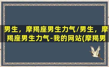 男生，摩羯座男生力气/男生，摩羯座男生力气-我的网站(摩羯男耐力)