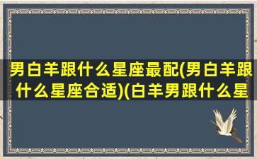 男白羊跟什么星座最配(男白羊跟什么星座合适)(白羊男跟什么星座最配对指数)