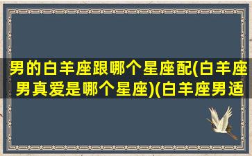 男的白羊座跟哪个星座配(白羊座男真爱是哪个星座)(白羊座男适合和什么星座谈恋爱)