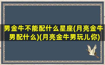 男金牛不能配什么星座(月亮金牛男配什么)(月亮金牛男玩儿你)