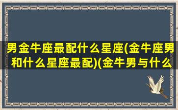 男金牛座最配什么星座(金牛座男和什么星座最配)(金牛男与什么星座最配)