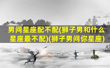 男问星座配不配(狮子男和什么星座最不配)(狮子男问你星座)