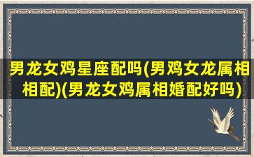 男龙女鸡星座配吗(男鸡女龙属相相配)(男龙女鸡属相婚配好吗)