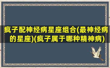 疯子配神经病星座组合(最神经病的星座)(疯子属于哪种精神病)