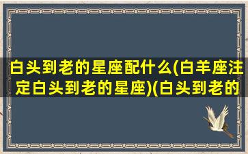 白头到老的星座配什么(白羊座注定白头到老的星座)(白头到老的生肖配对)