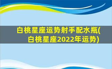 白桃星座运势射手配水瓶(白桃星座2022年运势)